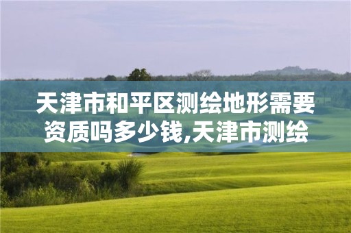 天津市和平區測繪地形需要資質嗎多少錢,天津市測繪地理信息研究中心地址。