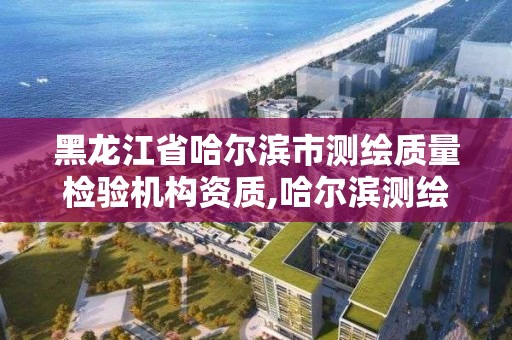 黑龍江省哈爾濱市測繪質量檢驗機構資質,哈爾濱測繪公司有哪些。