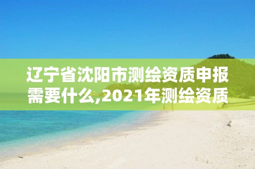 遼寧省沈陽市測繪資質申報需要什么,2021年測繪資質申報條件。