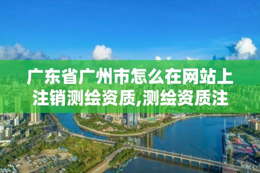 廣東省廣州市怎么在網站上注銷測繪資質,測繪資質注銷流程。