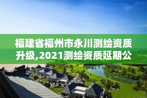 福建省福州市永川測繪資質升級,2021測繪資質延期公告福建省。