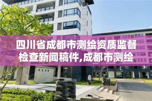 四川省成都市測繪資質監督檢查新聞稿件,成都市測繪勘察研究院。