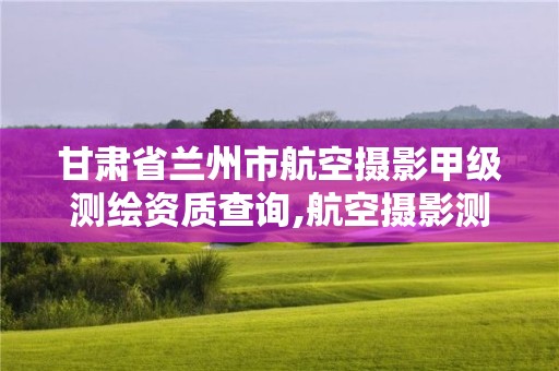 甘肅省蘭州市航空攝影甲級測繪資質查詢,航空攝影測量招聘。