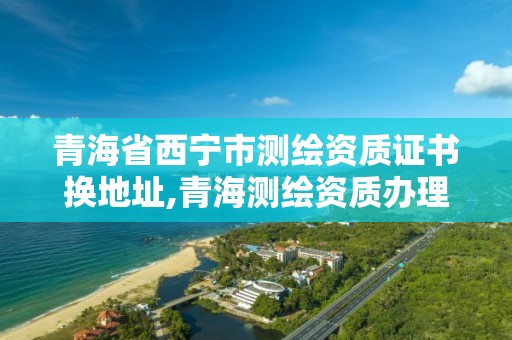 青海省西寧市測繪資質證書換地址,青海測繪資質辦理。