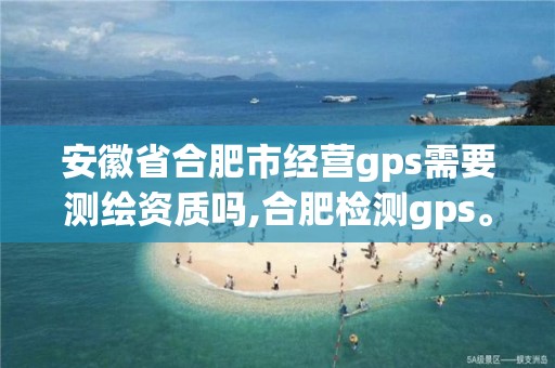 安徽省合肥市經營gps需要測繪資質嗎,合肥檢測gps。