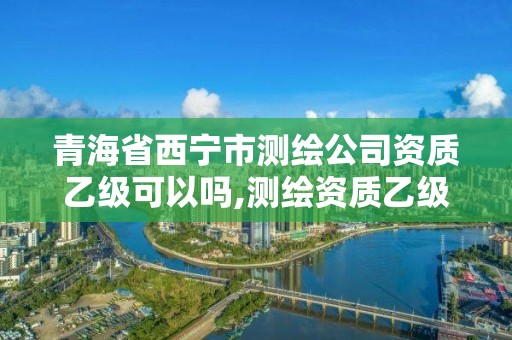 青海省西寧市測繪公司資質乙級可以嗎,測繪資質乙級業務范圍。