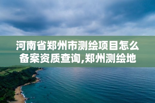 河南省鄭州市測繪項目怎么備案資質查詢,鄭州測繪地理信息局。