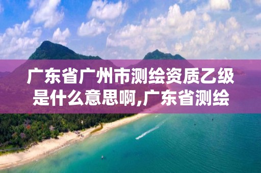 廣東省廣州市測繪資質乙級是什么意思啊,廣東省測繪資質管理系統。