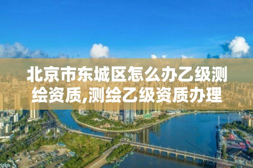 北京市東城區怎么辦乙級測繪資質,測繪乙級資質辦理。