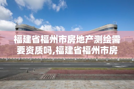 福建省福州市房地產測繪需要資質嗎,福建省福州市房地產測繪需要資質嗎現在。