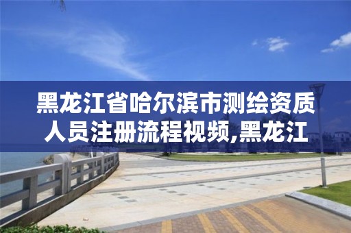 黑龍江省哈爾濱市測繪資質人員注冊流程視頻,黑龍江省測繪資質延期通知。