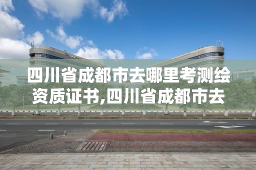 四川省成都市去哪里考測繪資質證書,四川省成都市去哪里考測繪資質證書呢。