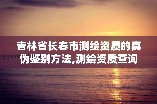 吉林省長春市測繪資質的真偽鑒別方法,測繪資質查詢監管平臺。