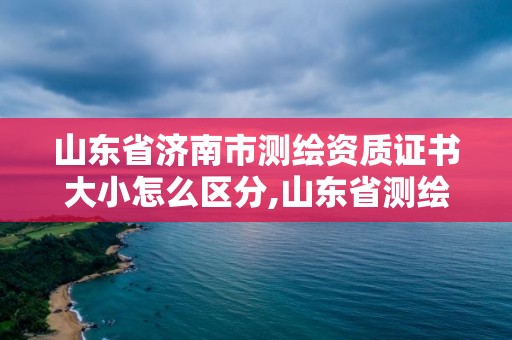 山東省濟南市測繪資質證書大小怎么區分,山東省測繪資質管理規定。