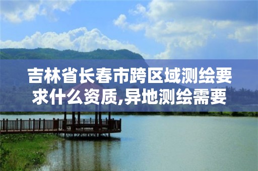 吉林省長春市跨區域測繪要求什么資質,異地測繪需要做跨區域經營備案嗎。