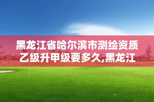 黑龍江省哈爾濱市測繪資質乙級升甲級要多久,黑龍江省測繪甲級單位。