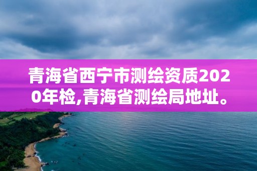 青海省西寧市測繪資質2020年檢,青海省測繪局地址。