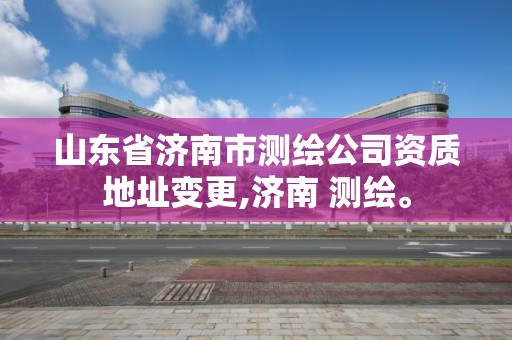 山東省濟南市測繪公司資質地址變更,濟南 測繪。