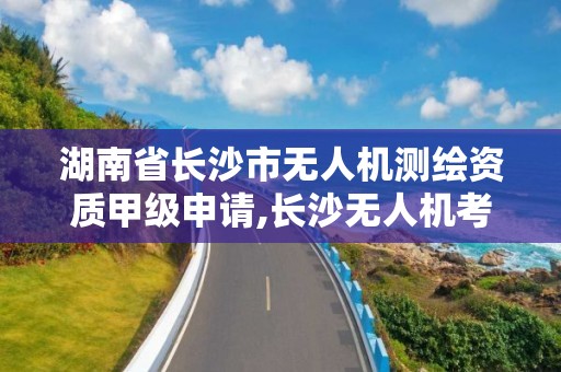 湖南省長沙市無人機測繪資質甲級申請,長沙無人機考證。