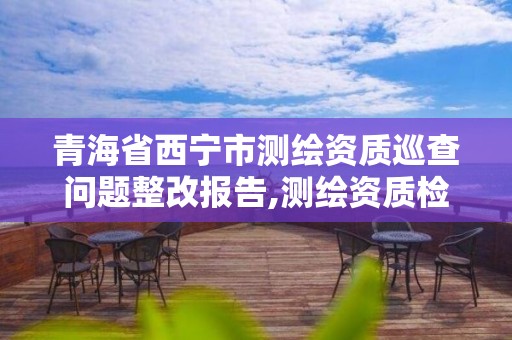 青海省西寧市測繪資質(zhì)巡查問題整改報告,測繪資質(zhì)檢查。