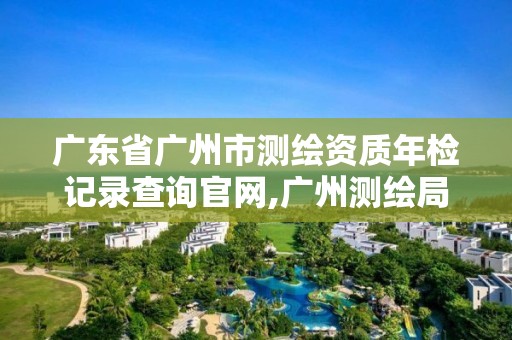 廣東省廣州市測繪資質年檢記錄查詢官網,廣州測繪局。