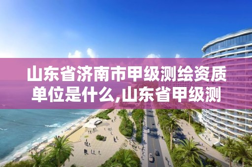 山東省濟南市甲級測繪資質單位是什么,山東省甲級測繪單位多少家。