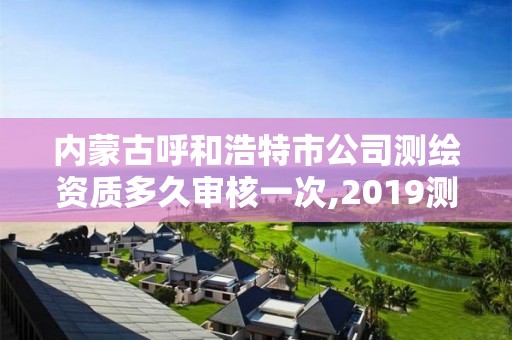 內蒙古呼和浩特市公司測繪資質多久審核一次,2019測繪資質年審政策。