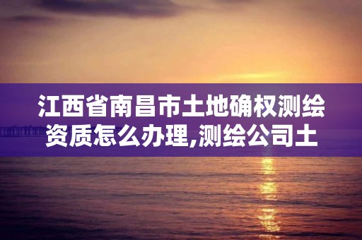 江西省南昌市土地確權測繪資質怎么辦理,測繪公司土地確權違法案例。