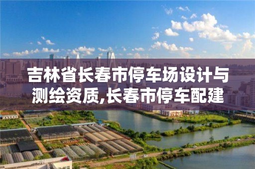 吉林省長春市停車場設計與測繪資質,長春市停車配建標準。