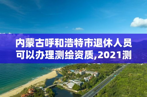 內(nèi)蒙古呼和浩特市退休人員可以辦理測繪資質,2021測繪資質老人老辦法。