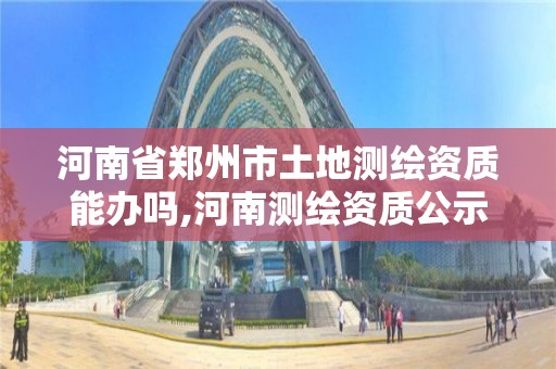 河南省鄭州市土地測繪資質能辦嗎,河南測繪資質公示。