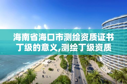 海南省海口市測繪資質證書丁級的意義,測繪丁級資質業務范圍。