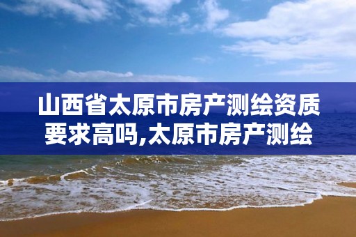 山西省太原市房產測繪資質要求高嗎,太原市房產測繪公司。