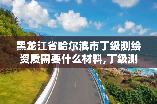 黑龍江省哈爾濱市丁級測繪資質需要什么材料,丁級測繪資質業務范圍。