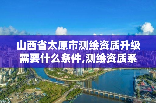 山西省太原市測繪資質升級需要什么條件,測繪資質系統升級。