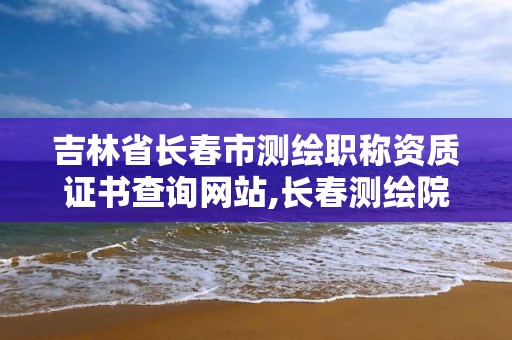 吉林省長春市測繪職稱資質證書查詢網(wǎng)站,長春測繪院事業(yè)編。