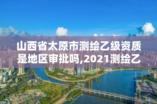 山西省太原市測繪乙級資質是地區審批嗎,2021測繪乙級資質要求。