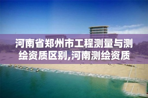 河南省鄭州市工程測量與測繪資質區別,河南測繪資質公示。