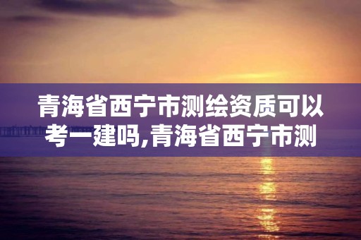 青海省西寧市測繪資質可以考一建嗎,青海省西寧市測繪資質可以考一建嗎知乎。