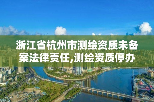 浙江省杭州市測繪資質未備案法律責任,測繪資質停辦了嗎。