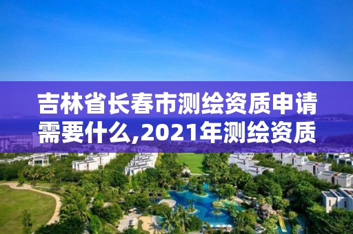 吉林省長春市測繪資質申請需要什么,2021年測繪資質申報條件。