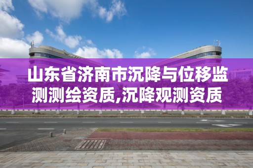 山東省濟南市沉降與位移監(jiān)測測繪資質,沉降觀測資質。