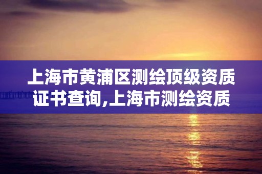 上海市黃浦區測繪頂級資質證書查詢,上海市測繪資質單位名單。