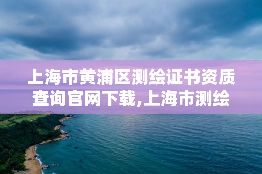 上海市黃浦區測繪證書資質查詢官網下載,上海市測繪資質單位名單。