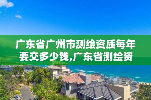 廣東省廣州市測繪資質(zhì)每年要交多少錢,廣東省測繪資質(zhì)辦理流程。