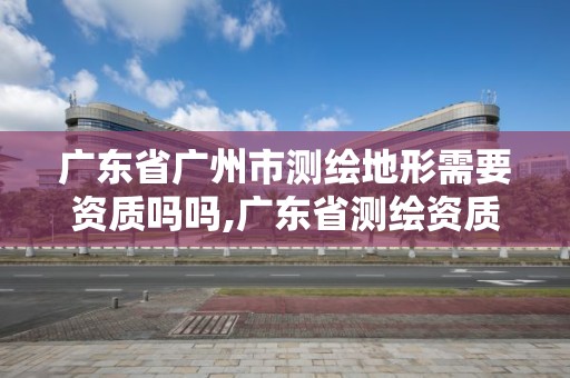 廣東省廣州市測繪地形需要資質嗎嗎,廣東省測繪資質單位名單。