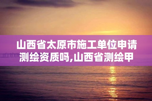 山西省太原市施工單位申請測繪資質嗎,山西省測繪甲級單位。