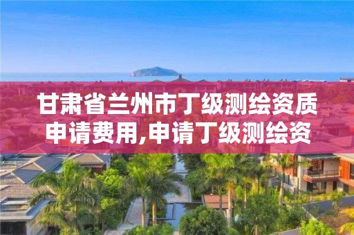 甘肅省蘭州市丁級測繪資質申請費用,申請丁級測繪資質的具體流程。