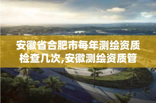 安徽省合肥市每年測繪資質檢查幾次,安徽測繪資質管理系統。