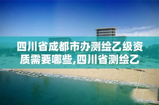 四川省成都市辦測繪乙級資質需要哪些,四川省測繪乙級資質條件。